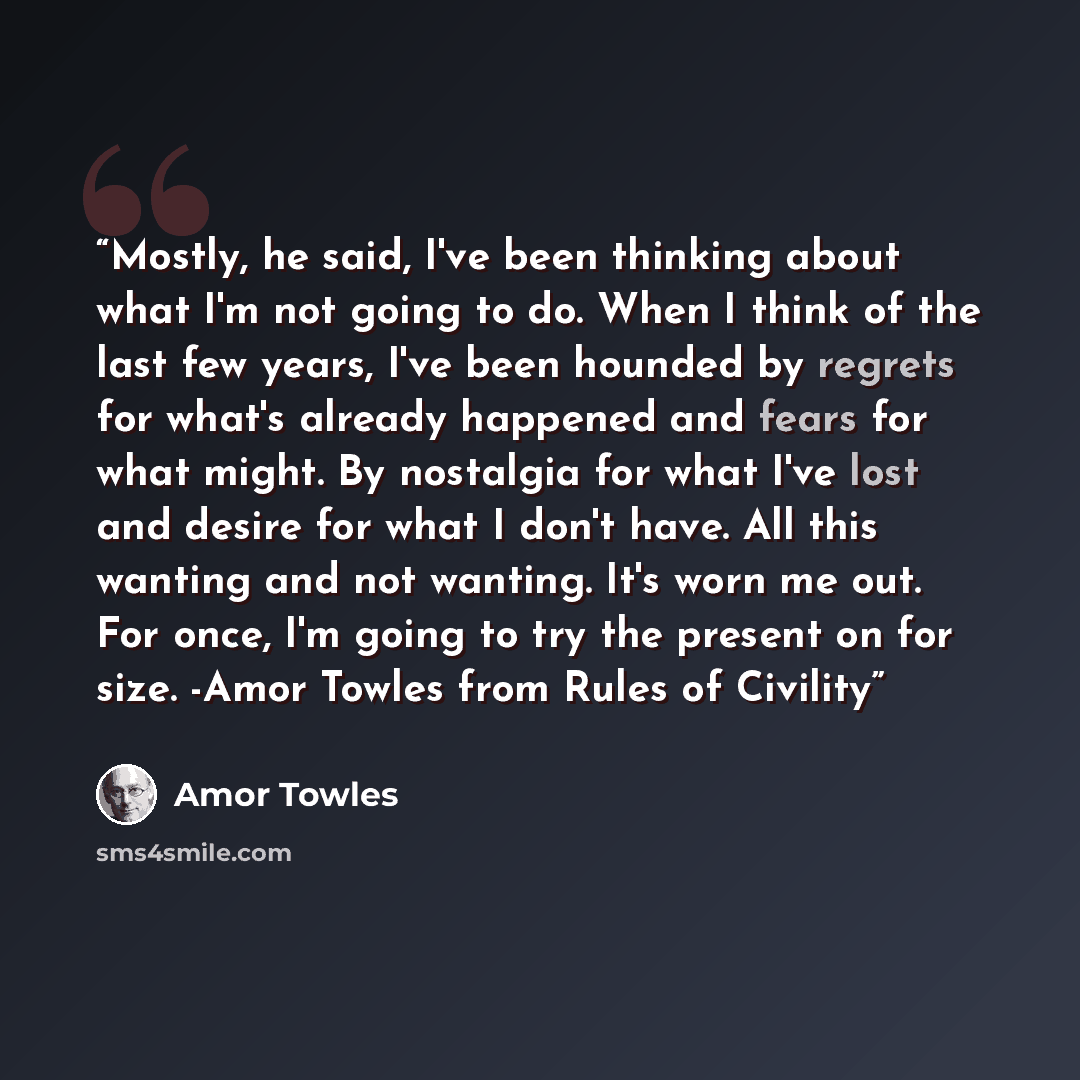 “Mostly, he said, I've been thinking about what I'm not going to do. When I think of the last few years, I've been hounded by regrets for what's already happened and fears for what might. By nostalgia for what I've lost and desire for what I don't have. All this wanting and not wanting. It's worn…” quote by Amor Towles