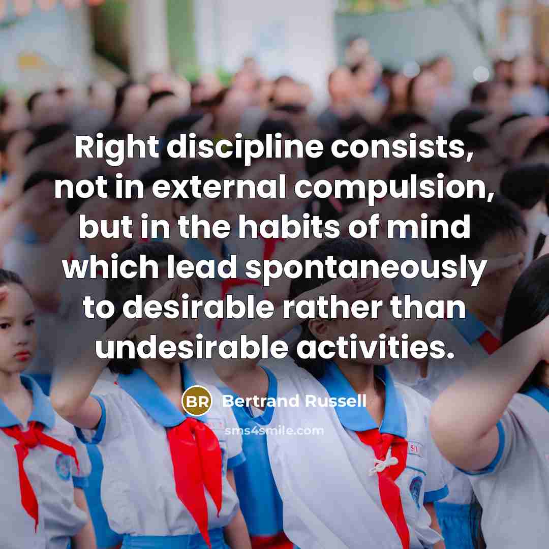 “Right discipline consists, not in external compulsion, but in the habits of mind which lead spontaneously to desirable rather than undesirable activities.” quote by Bertrand Russell