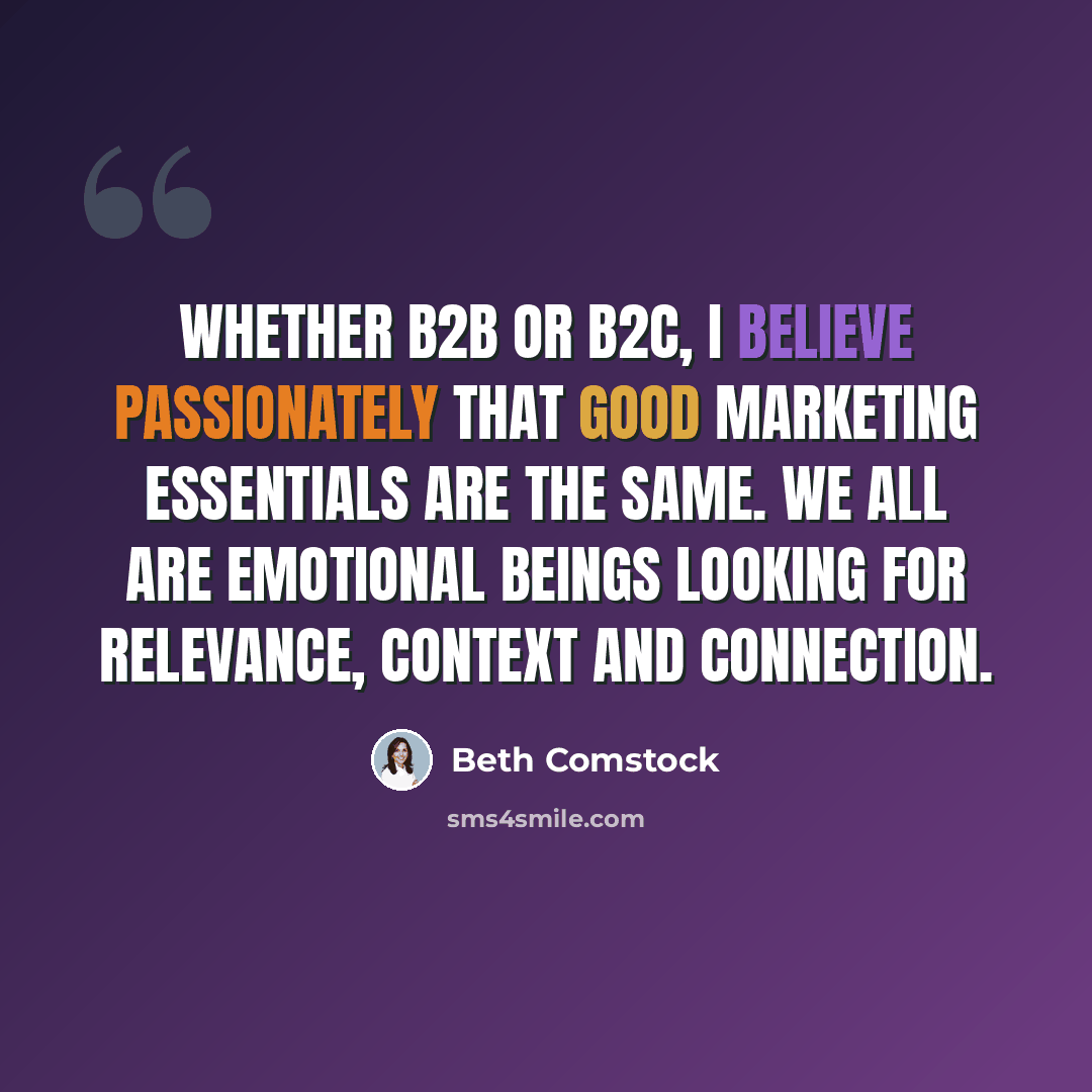 “Whether B2B or B2C, I believe passionately that good marketing essentials are the same. We all are emotional beings looking for relevance, context and connection.” quote by Beth Comstock
