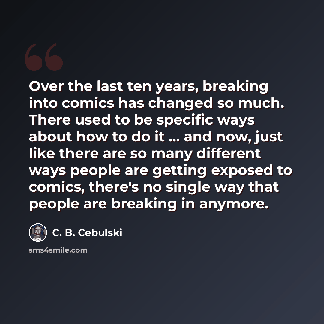 “Over the last ten years, breaking into comics has changed so much. There used to be specific ways about how to do it ... and now, just like there are so many different ways people are getting exposed to comics, there's no single way that people are breaking in anymore.” quote by C. B. Cebulski