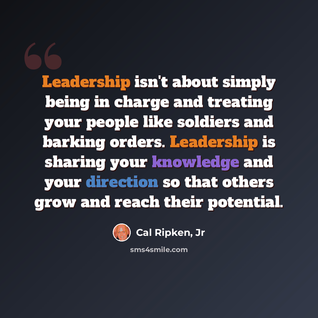 “Leadership isn't about simply being in charge and treating your people like soldiers and barking orders. Leadership is sharing your knowledge and your direction so that others grow and reach their potential.” quote by Cal Ripken, Jr