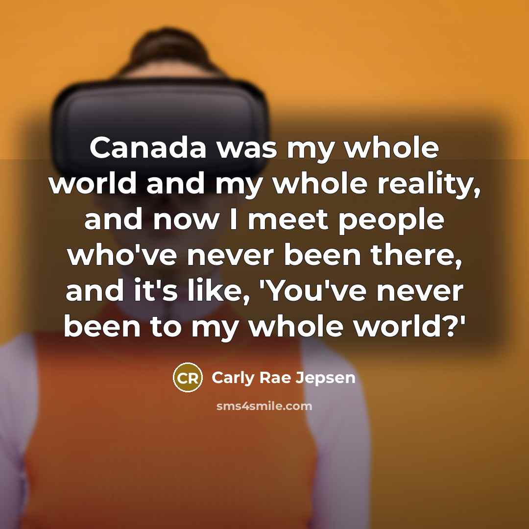 “Canada was my whole world and my whole reality, and now I meet people who've never been there, and it's like, 'You've never been to my whole world?'” quote by Carly Rae Jepsen