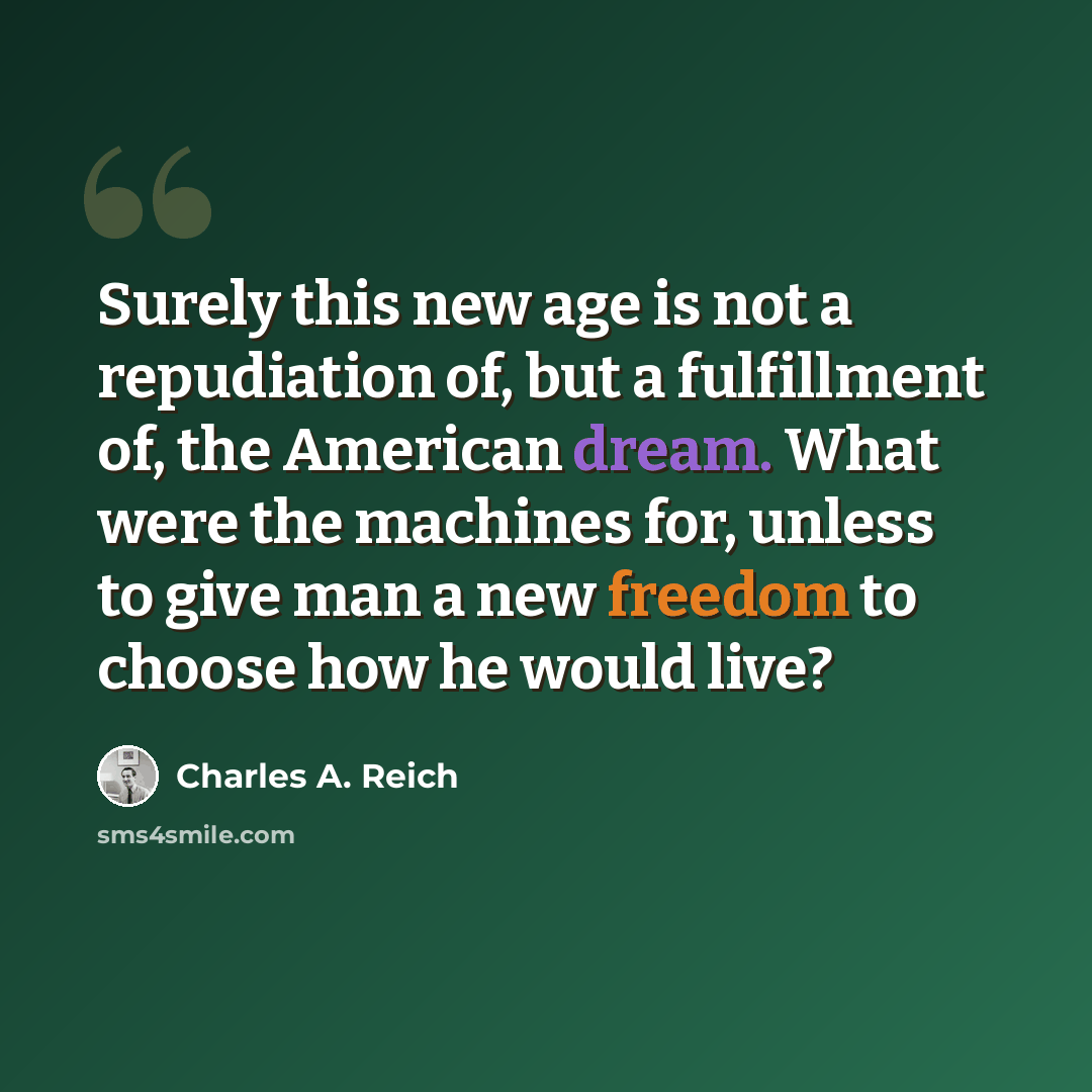 “Surely this new age is not a repudiation of, but a fulfillment of, the American dream. What were the machines for, unless to give man a new freedom to choose how he would live?” quote by Charles A. Reich