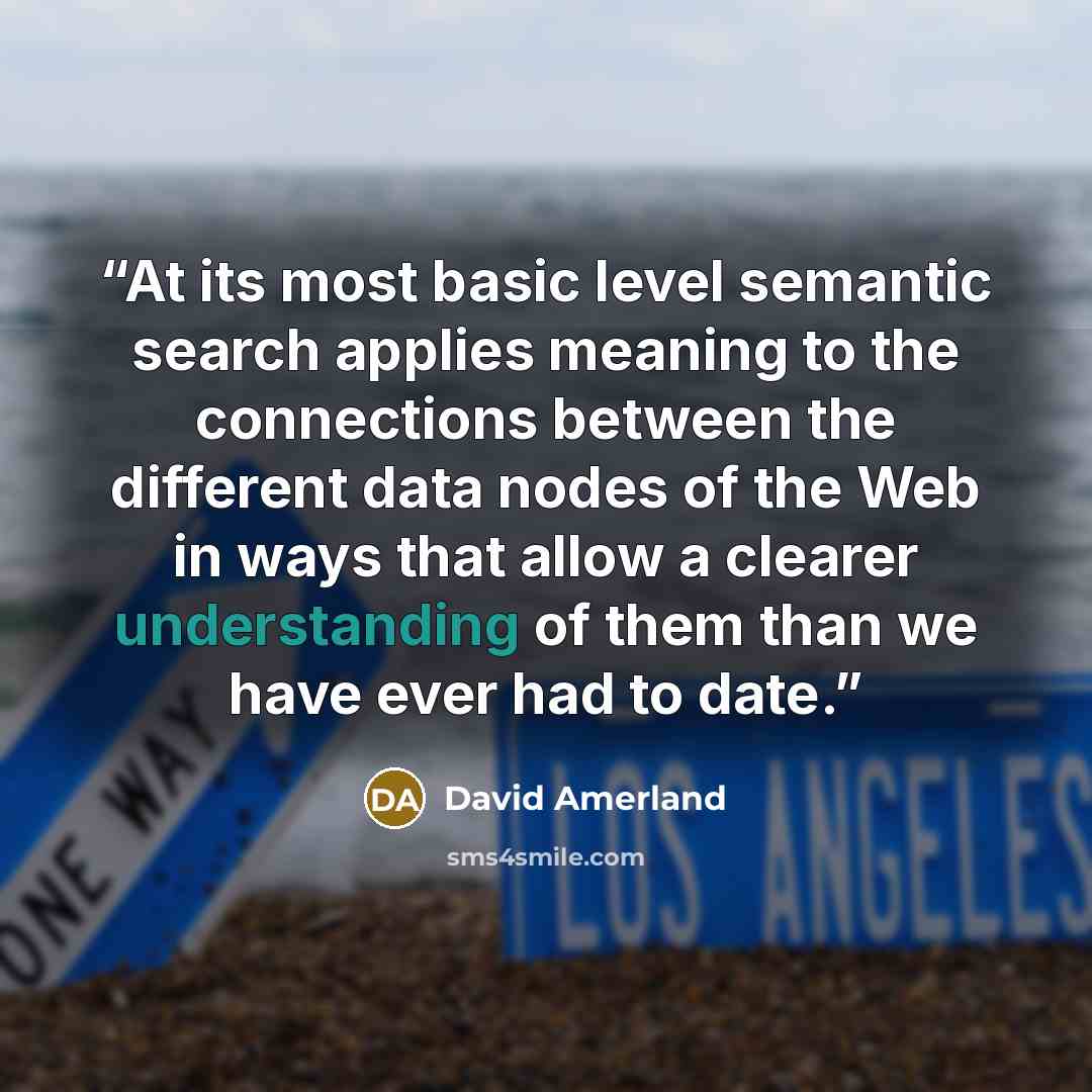 “At its most basic level semantic search applies meaning to the connections between the different data nodes of the Web in ways that allow a clearer understanding of them than we have ever had to date.” quote by David Amerland