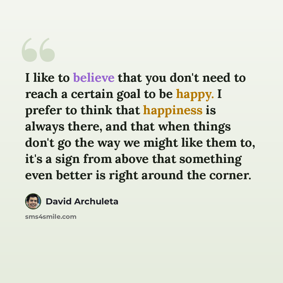 “I like to believe that you don't need to reach a certain goal to be happy. I prefer to think that happiness is always there, and that when things don't go the way we might like them to, it's a sign from above that something even better is right around the corner.” quote by David Archuleta