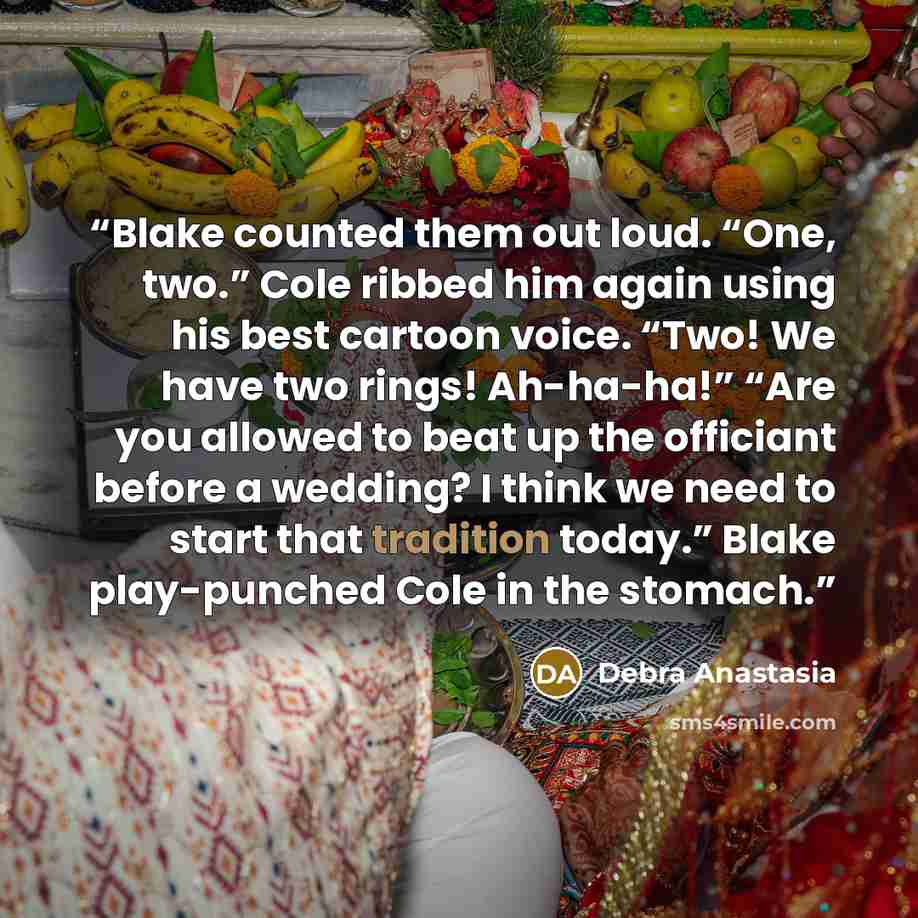 “Blake counted them out loud. “One, two.” Cole ribbed him again using his best cartoon voice. “Two! We have two rings! Ah-ha-ha!” “Are you allowed to beat up the officiant before a wedding? I think we need to start that tradition today.” Blake play-punched Cole in the stomach.” quote by Debra Anastasia