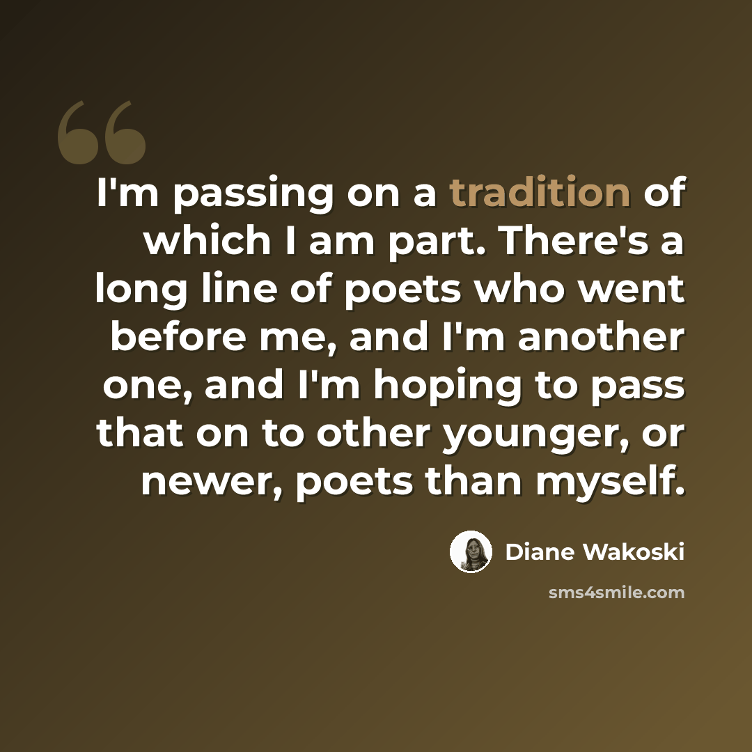 “I'm passing on a tradition of which I am part. There's a long line of poets who went before me, and I'm another one, and I'm hoping to pass that on to other younger, or newer, poets than myself.” quote by Diane Wakoski