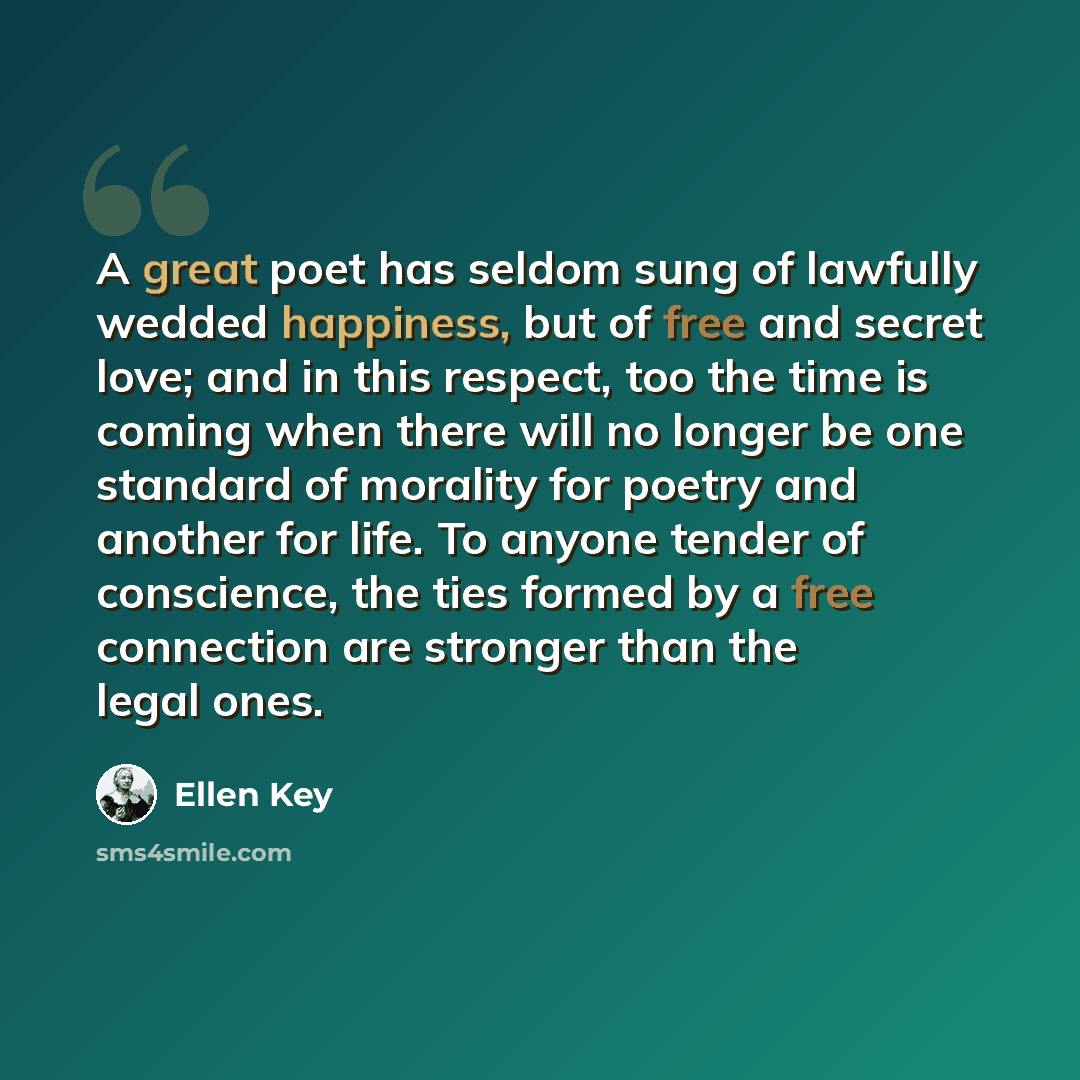 “A great poet has seldom sung of lawfully wedded happiness, but of free and secret love; and in this respect, too the time is coming when there will no longer be one standard of morality for poetry and another for life. To anyone tender of conscience, the ties formed by a free connection are…” quote by Ellen Key
