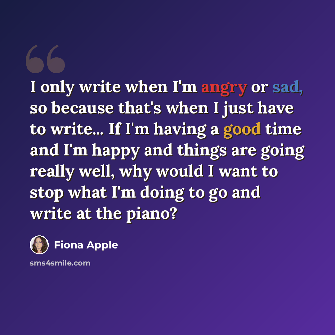 “I only write when I'm angry or sad, so because that's when I just have to write... If I'm having a good time and I'm happy and things are going really well, why would I want to stop what I'm doing to go and write at the piano?” quote by Fiona Apple
