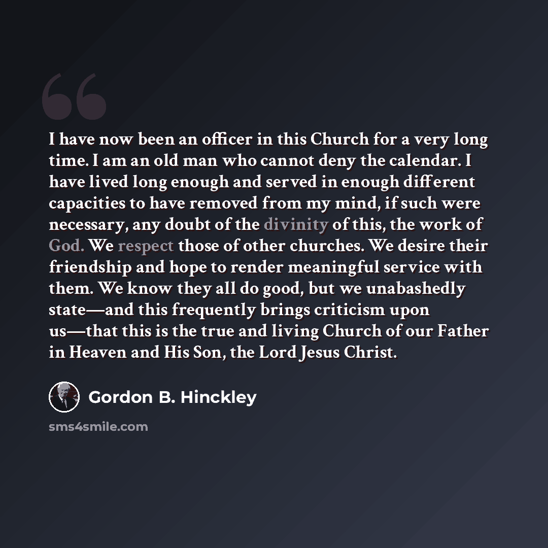 “I have now been an officer in this Church for a very long time. I am an old man who cannot deny the calendar. I have lived long enough and served in enough different capacities to have removed from my mind, if such were necessary, any doubt of the divinity of this, the work of God. We respect…” quote by Gordon B. Hinckley