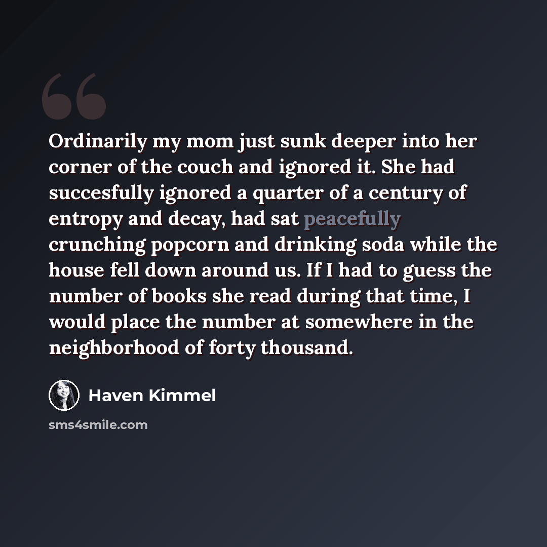 “Ordinarily my mom just sunk deeper into her corner of the couch and ignored it. She had succesfully ignored a quarter of a century of entropy and decay, had sat peacefully crunching popcorn and drinking soda while the house fell down around us. If I had to guess the number of books she read during…” quote by Haven Kimmel