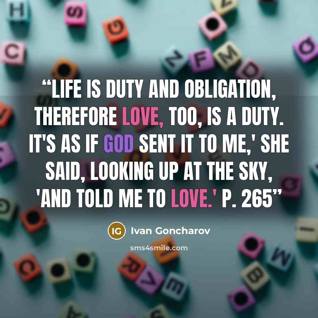 “Life is duty and obligation, therefore love, too, is a duty. It's as if God sent it to me,' she said, looking up at the sky, 'and told me to love.' p. 265” quote by Ivan Goncharov