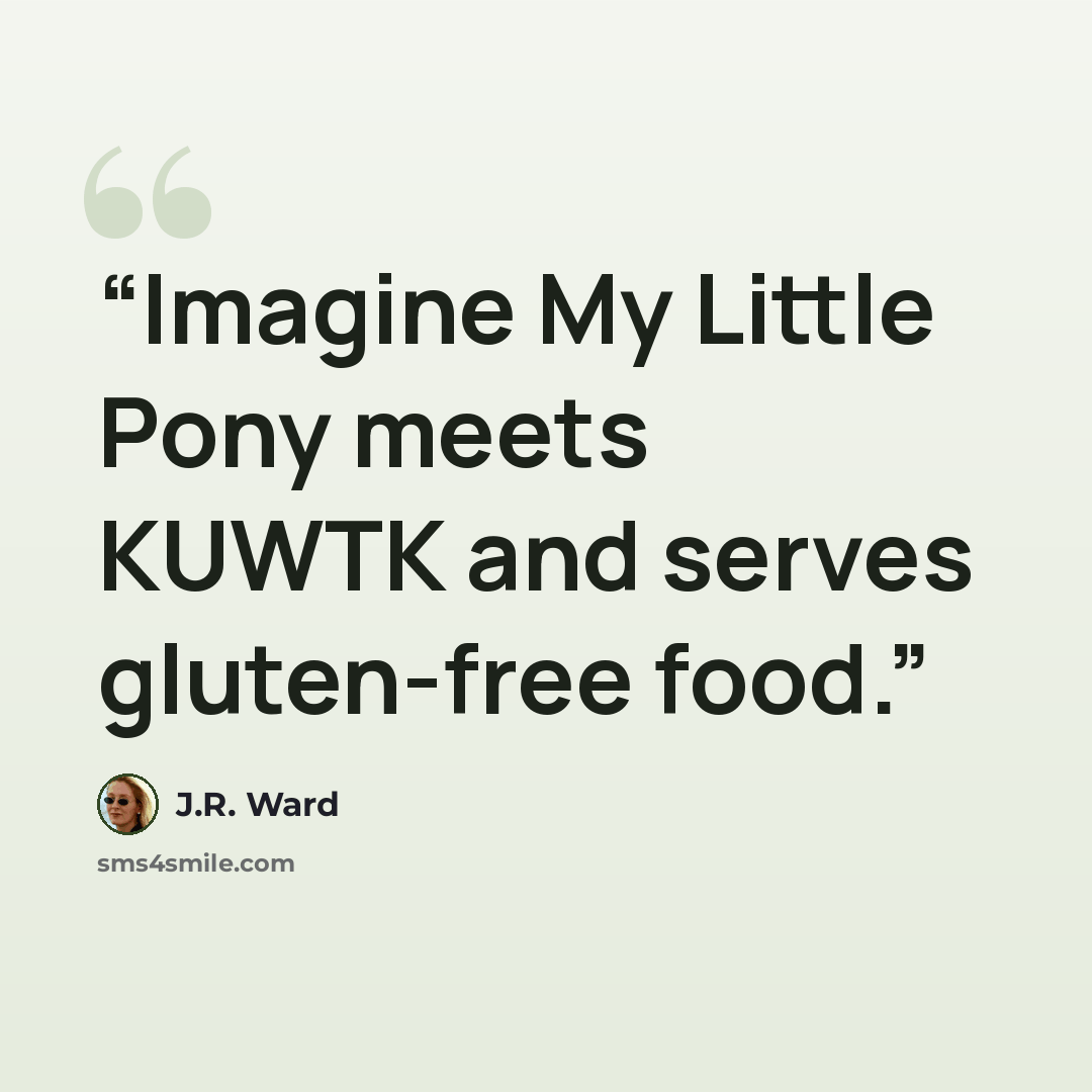 “Imagine My Little Pony meets KUWTK and serves gluten-free food.” quote by J.R. Ward