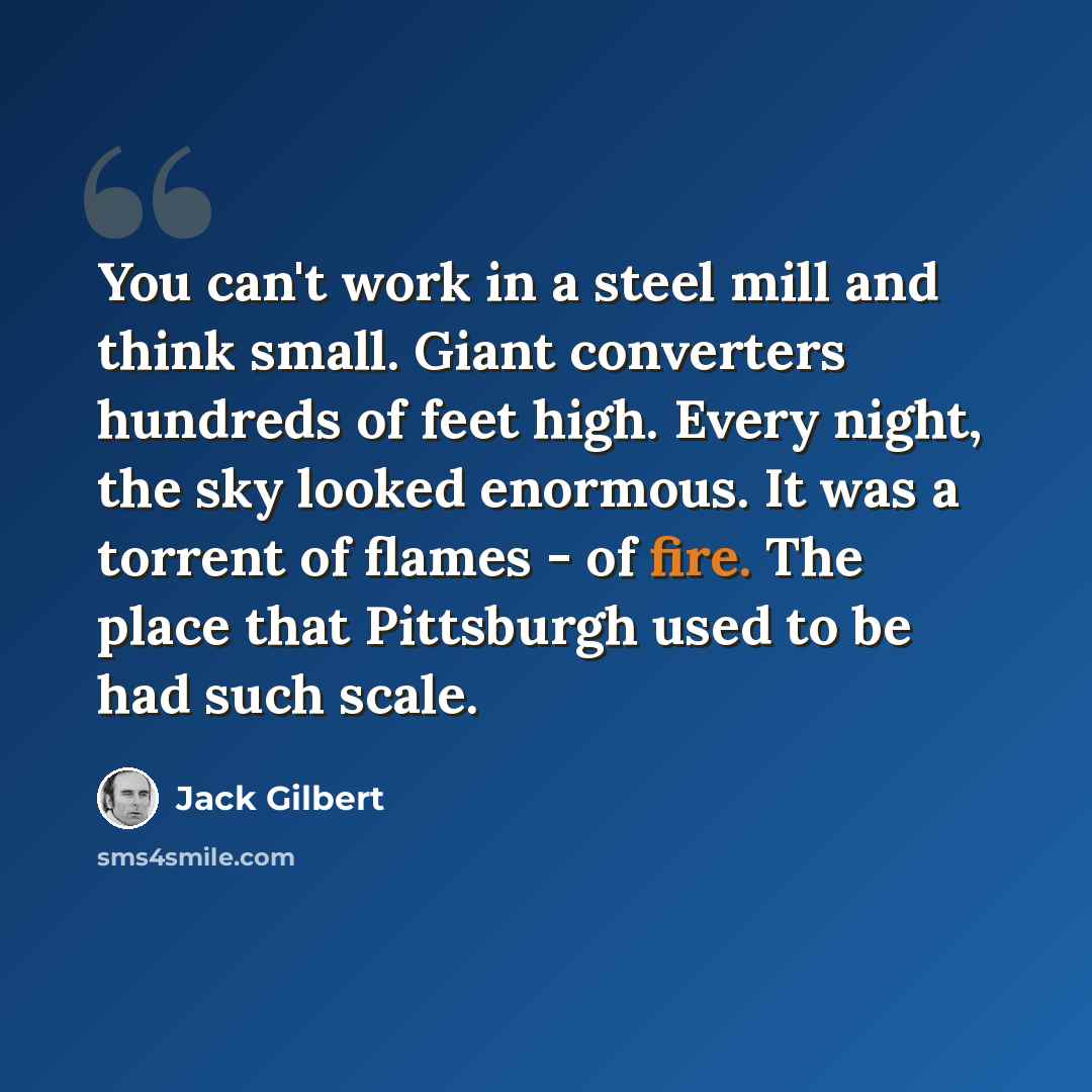 “You can't work in a steel mill and think small. Giant converters hundreds of feet high. Every night, the sky looked enormous. It was a torrent of flames - of fire. The place that Pittsburgh used to be had such scale.” quote by Jack Gilbert