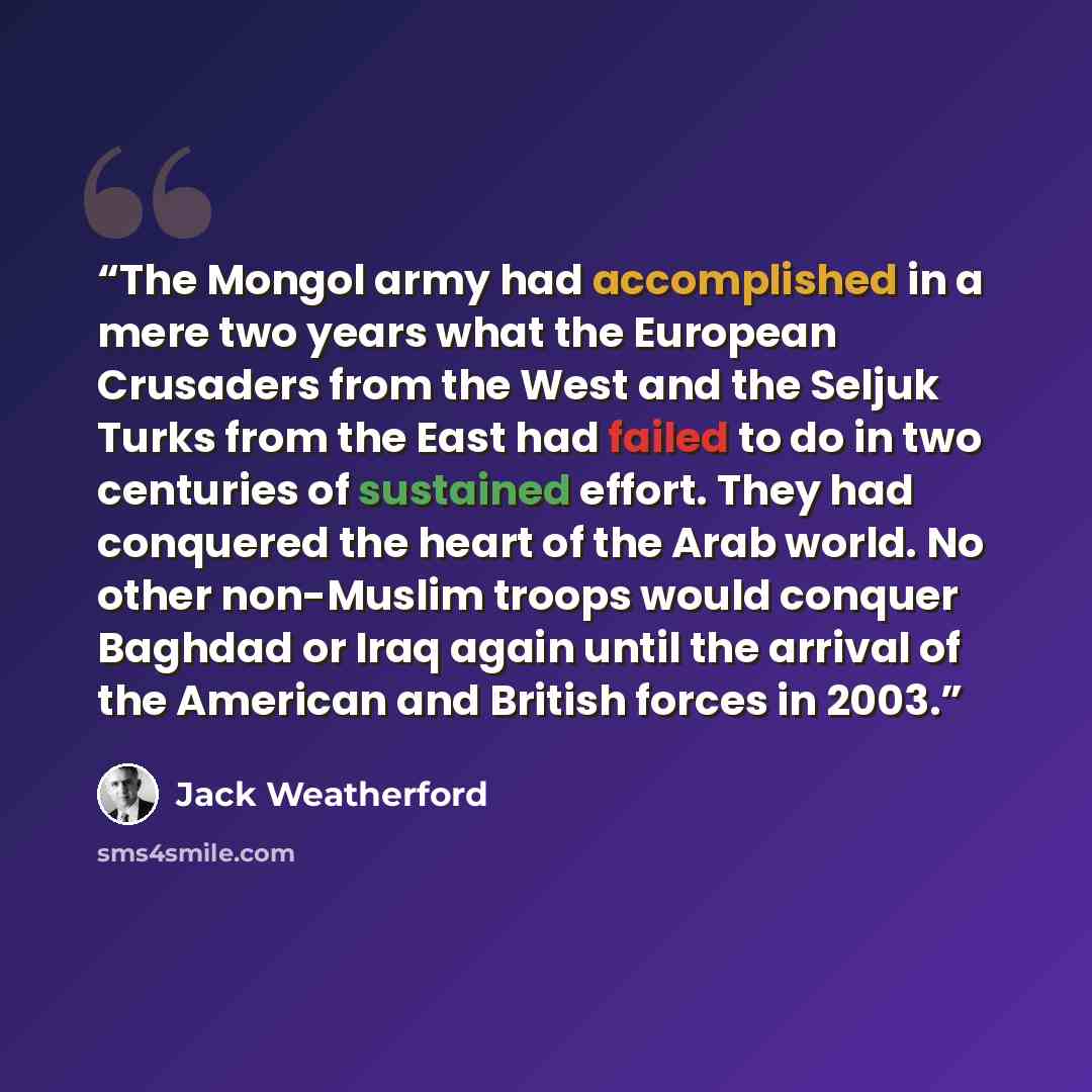 “The Mongol army had accomplished in a mere two years what the European Crusaders from the West and the Seljuk Turks from the East had failed to do in two centuries of sustained effort. They had conquered the heart of the Arab world. No other non-Muslim troops would conquer Baghdad or Iraq again…” quote by Jack Weatherford