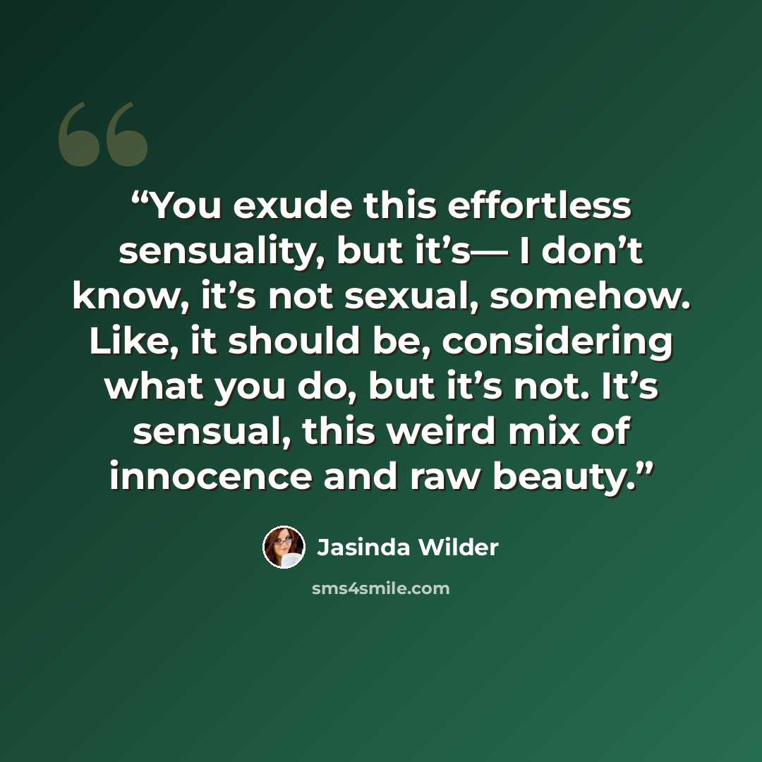 “You exude this effortless sensuality, but it’s— I don’t know, it’s not sexual, somehow. Like, it should be, considering what you do, but it’s not. It’s sensual, this weird mix of innocence and raw beauty.” quote by Jasinda Wilder