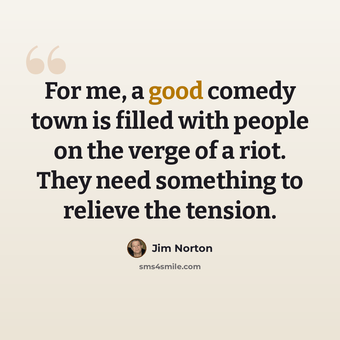 “For me, a good comedy town is filled with people on the verge of a riot. They need something to relieve the tension.” quote by Jim Norton