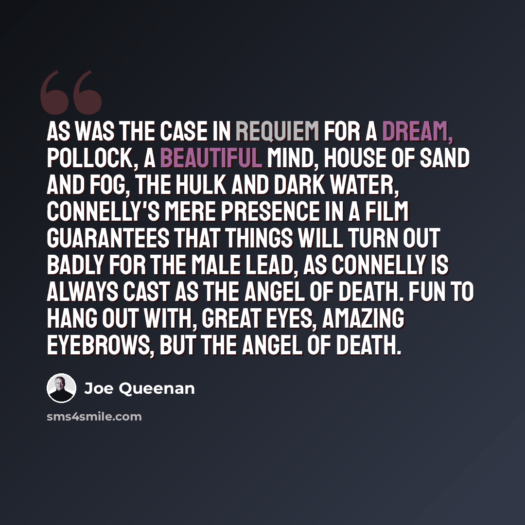 “As was the case in Requiem for a Dream, Pollock, A Beautiful Mind, House of Sand and Fog, The Hulk and Dark Water, Connelly's mere presence in a film guarantees that things will turn out badly for the male lead, as Connelly is always cast as the Angel of Death. Fun to hang out with, great eyes…” quote by Joe Queenan