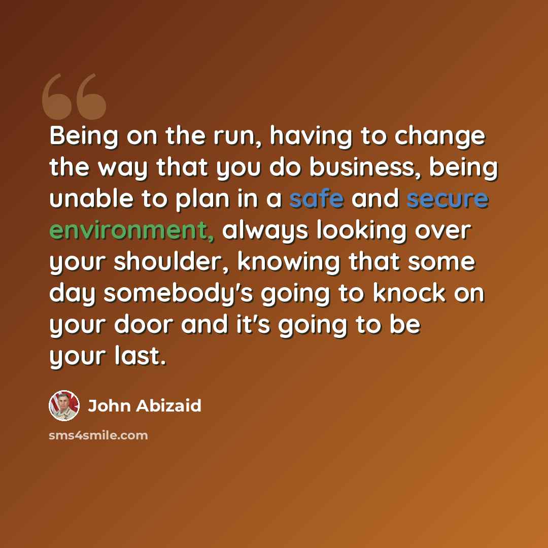 “Being on the run, having to change the way that you do business, being unable to plan in a safe and secure environment, always looking over your shoulder, knowing that some day somebody's going to knock on your door and it's going to be your last.” quote by John Abizaid