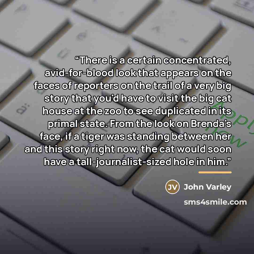 “There is a certain concentrated, avid-for-blood look that appears on the faces of reporters on the trail of a very big story that you'd have to visit the big cat house at the zoo to see duplicated in its primal state. From the look on Brenda's face, if a tiger was standing between her and this…” quote by John Varley