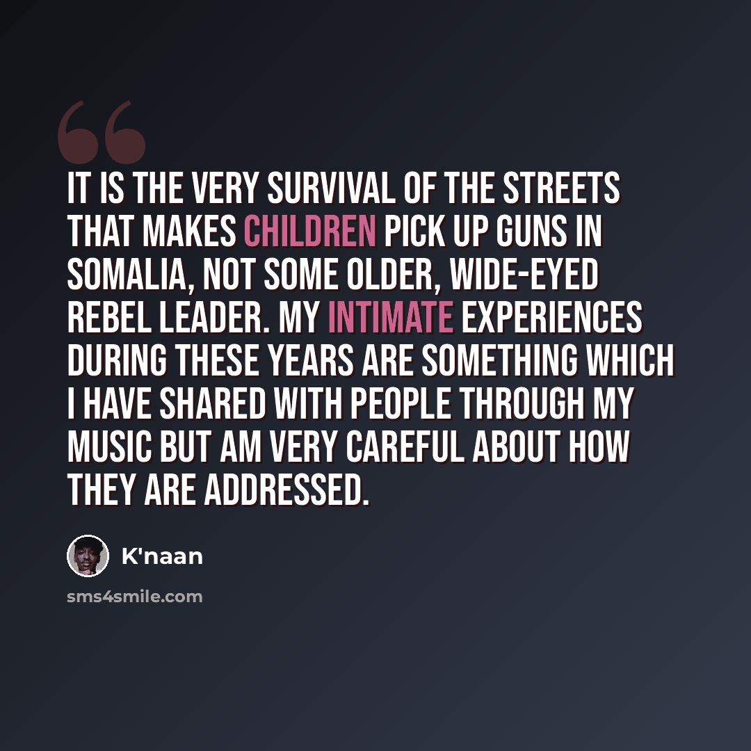 “It is the very survival of the streets that makes children pick up guns in Somalia, not some older, wide-eyed rebel leader. My intimate experiences during these years are something which I have shared with people through my music but am very careful about how they are addressed.” quote by K'naan