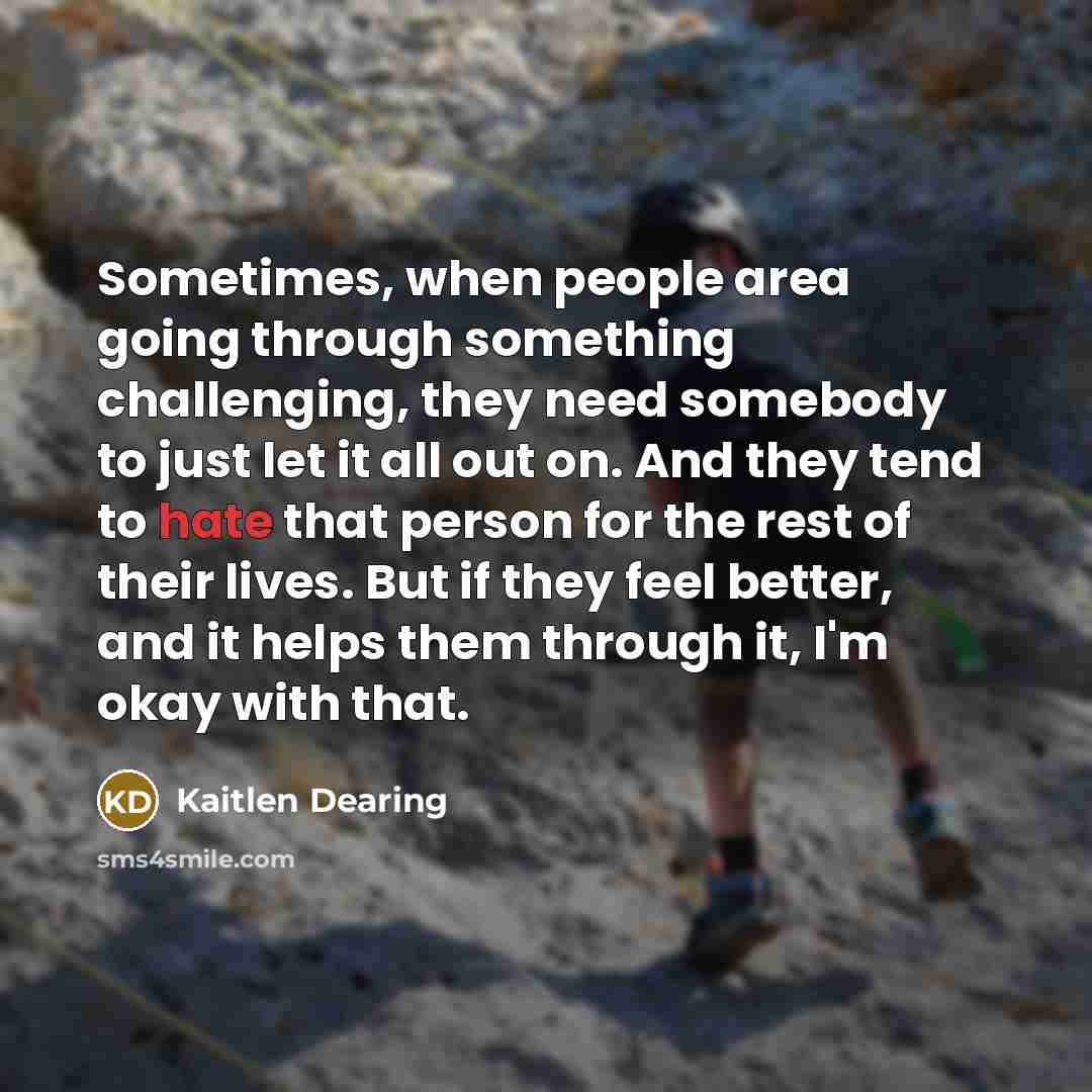 “Sometimes, when people area going through something challenging, they need somebody to just let it all out on. And they tend to hate that person for the rest of their lives. But if they feel better, and it helps them through it, I'm okay with that.” quote by Kaitlen Dearing