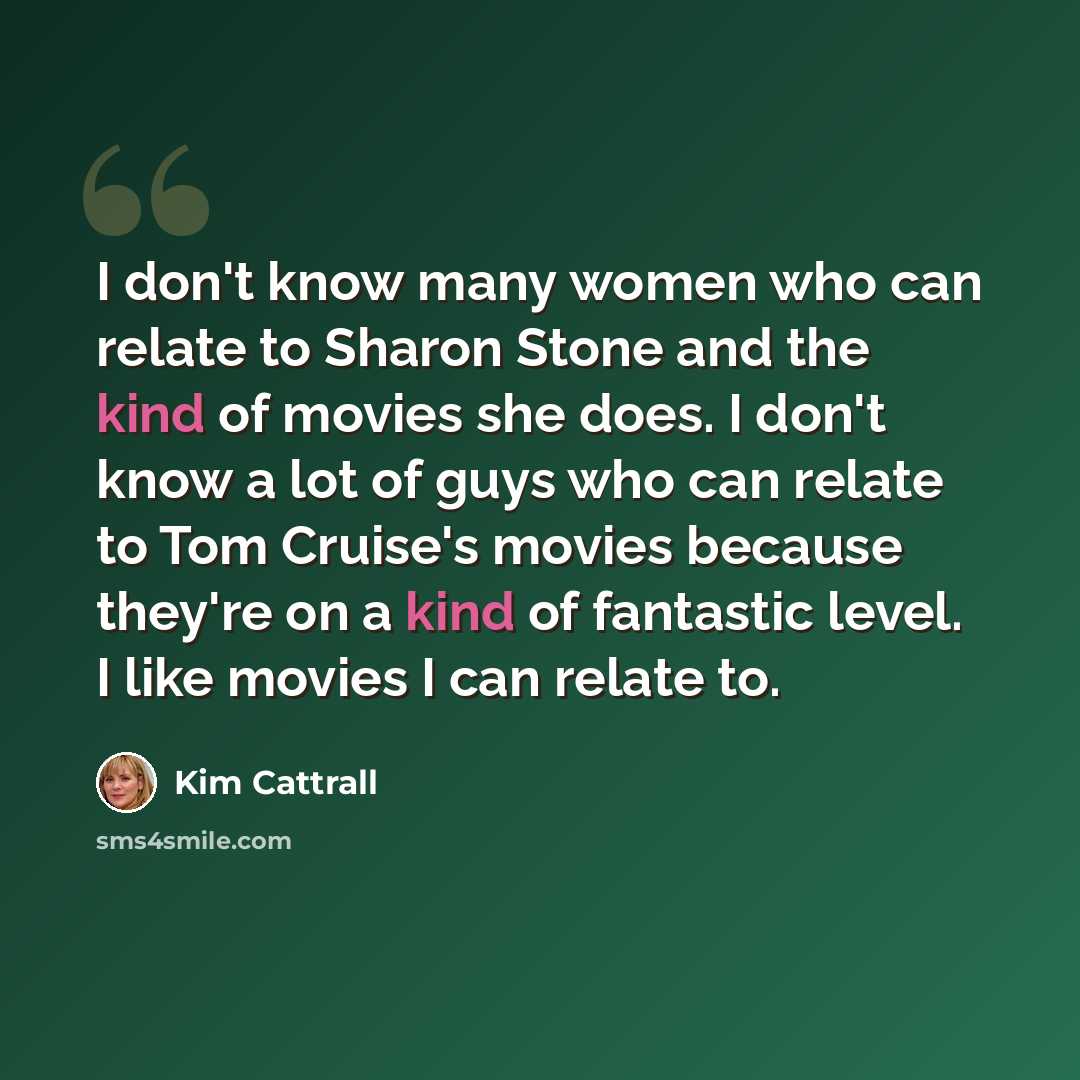 “I don't know many women who can relate to Sharon Stone and the kind of movies she does. I don't know a lot of guys who can relate to Tom Cruise's movies because they're on a kind of fantastic level. I like movies I can relate to.” quote by Kim Cattrall