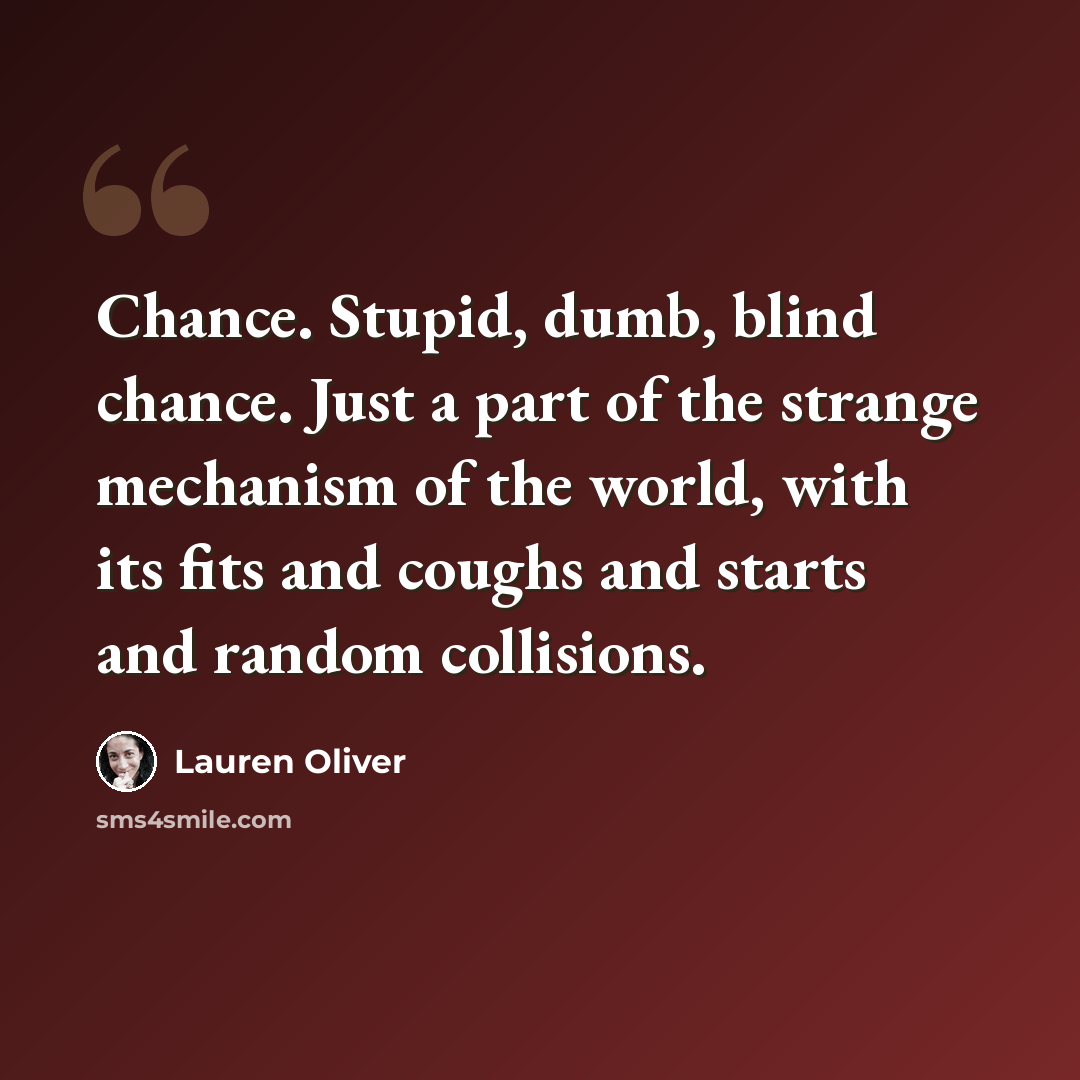 “Chance. Stupid, dumb, blind chance. Just a part of the strange mechanism of the world, with its fits and coughs and starts and random collisions.” quote by Lauren Oliver