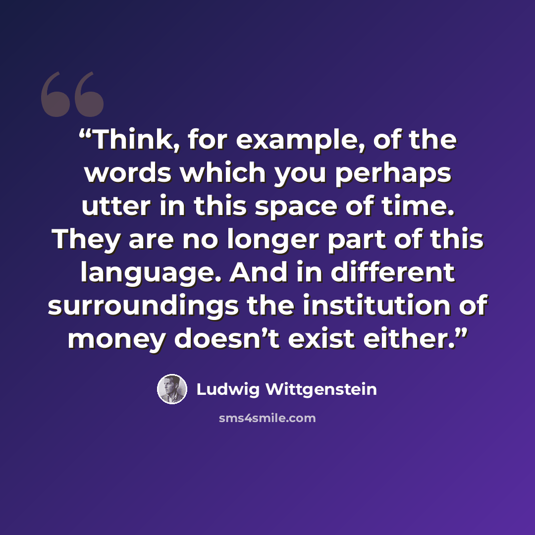 “Think, for example, of the words which you perhaps utter in this space of time. They are no longer part of this language. And in different surroundings the institution of money doesn’t exist either.” quote by Ludwig Wittgenstein