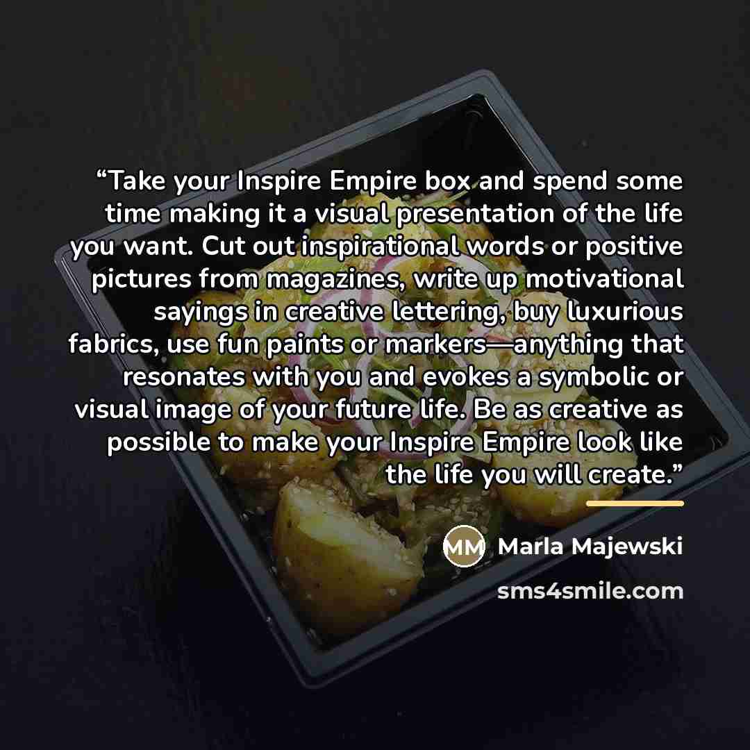 “Take your Inspire Empire box and spend some time making it a visual presentation of the life you want. Cut out inspirational words or positive pictures from magazines, write up motivational sayings in creative lettering, buy luxurious fabrics, use fun paints or markers—anything that resonates with…” quote by Marla Majewski