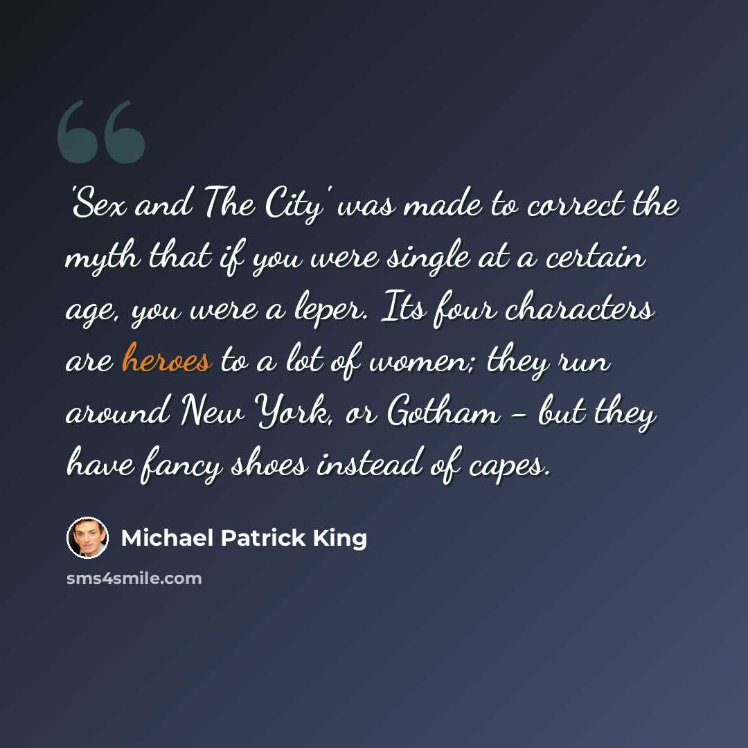 “'Sex and The City' was made to correct the myth that if you were single at a certain age, you were a leper. Its four characters are heroes to a lot of women; they run around New York, or Gotham - but they have fancy shoes instead of capes.” quote by Michael Patrick King