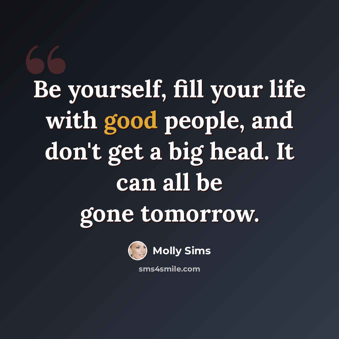 “Be yourself, fill your life with good people, and don't get a big head. It can all be gone tomorrow.” quote by Molly Sims