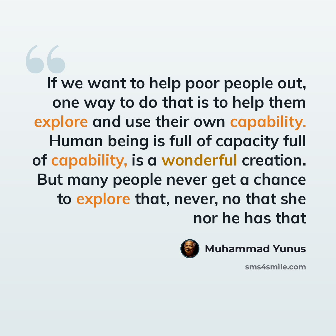 “If we want to help poor people out, one way to do that is to help them explore and use their own capability. Human being is full of capacity full of capability, is a wonderful creation. But many people never get a chance to explore that, never, no that she nor he has that” quote by Muhammad Yunus
