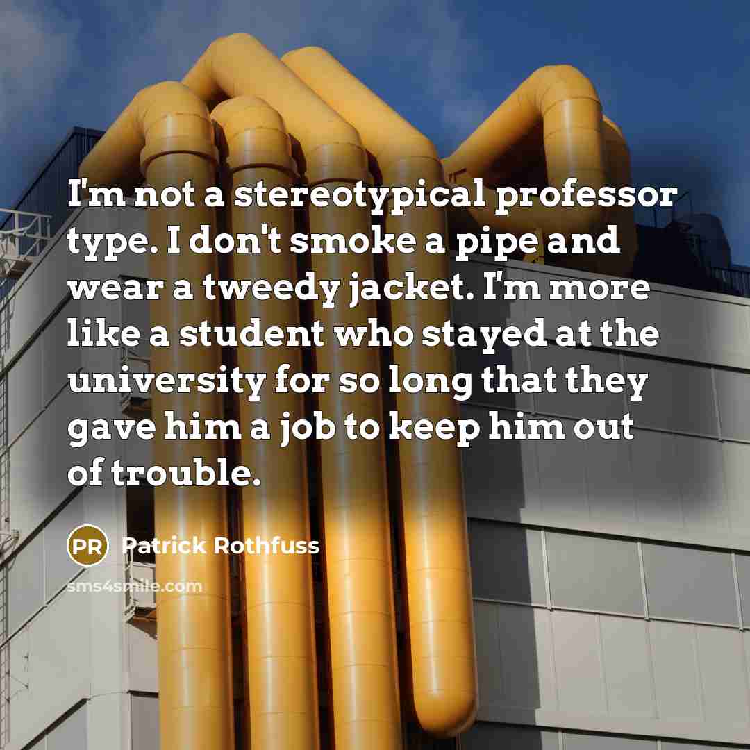 “I'm not a stereotypical professor type. I don't smoke a pipe and wear a tweedy jacket. I'm more like a student who stayed at the university for so long that they gave him a job to keep him out of trouble.” quote by Patrick Rothfuss
