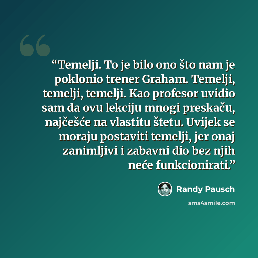 “Temelji. To je bilo ono što nam je poklonio trener Graham. Temelji, temelji, temelji. Kao profesor uvidio sam da ovu lekciju mnogi preskaču, najčešće na vlastitu štetu. Uvijek se moraju postaviti temelji, jer onaj zanimljivi i zabavni dio bez njih neće funkcionirati.” quote by Randy Pausch
