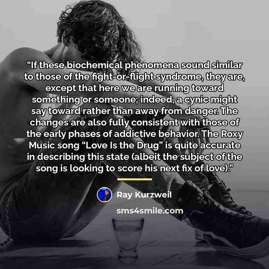 “If these biochemical phenomena sound similar to those of the fight-or-flight syndrome, they are, except that here we are running toward something or someone; indeed, a cynic might say toward rather than away from danger. The changes are also fully consistent with those of the early phases of…” quote by Ray Kurzweil