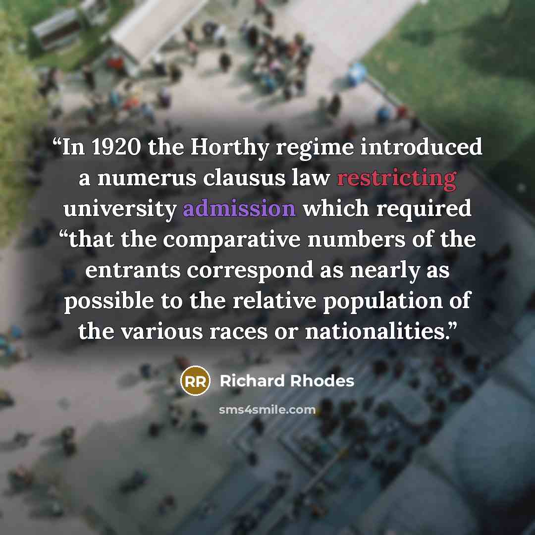 “In 1920 the Horthy regime introduced a numerus clausus law restricting university admission which required “that the comparative numbers of the entrants correspond as nearly as possible to the relative population of the various races or nationalities.” quote by Richard Rhodes