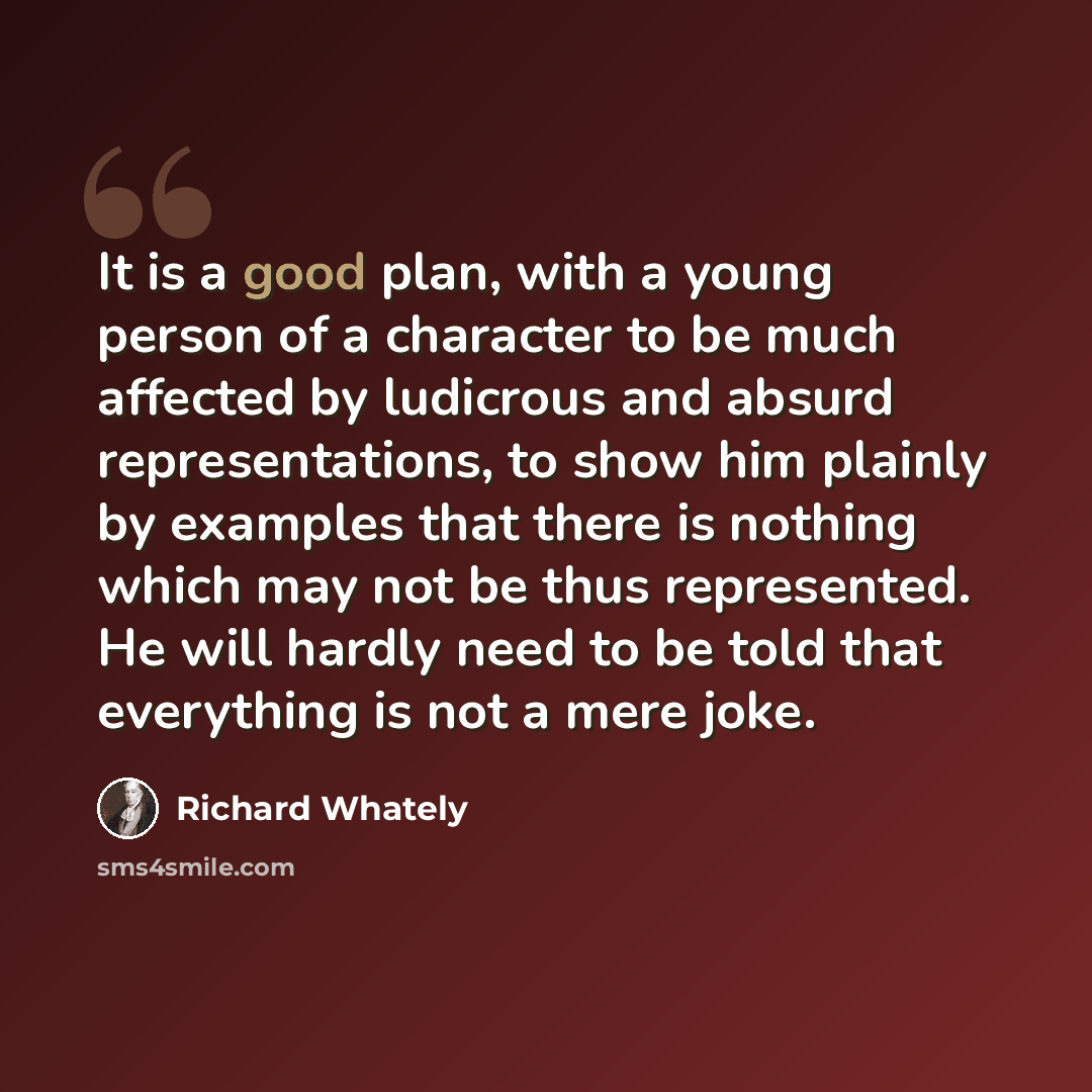 “It is a good plan, with a young person of a character to be much affected by ludicrous and absurd representations, to show him plainly by examples that there is nothing which may not be thus represented. He will hardly need to be told that everything is not a mere joke.” quote by Richard Whately