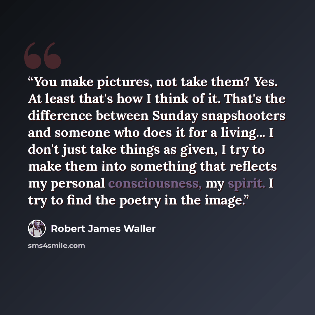 “You make pictures, not take them? Yes. At least that's how I think of it. That's the difference between Sunday snapshooters and someone who does it for a living... I don't just take things as given, I try to make them into something that reflects my personal consciousness, my spirit. I try to find…” quote by Robert James Waller