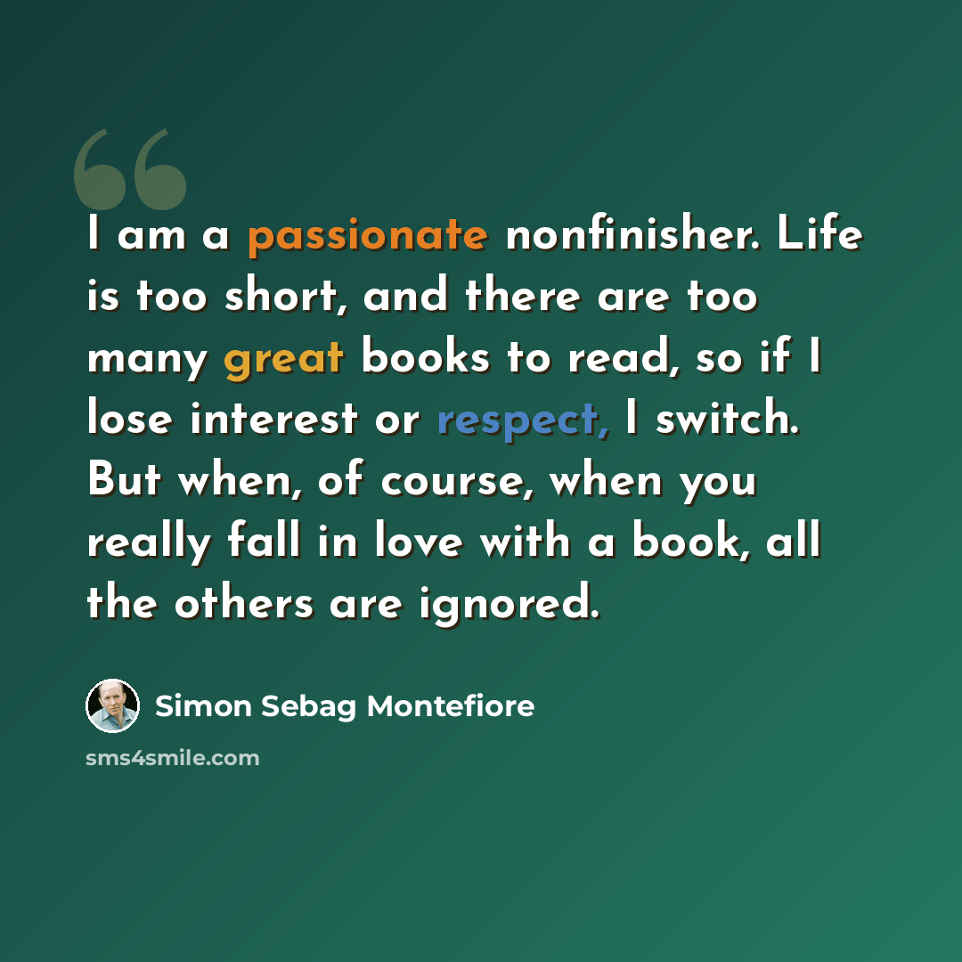 “I am a passionate nonfinisher. Life is too short, and there are too many great books to read, so if I lose interest or respect, I switch. But when, of course, when you really fall in love with a book, all the others are ignored.” quote by Simon Sebag Montefiore