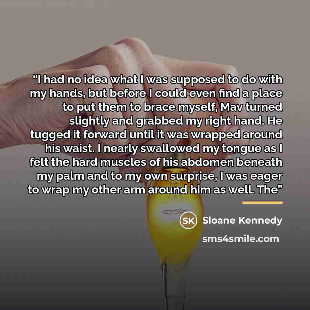 “I had no idea what I was supposed to do with my hands, but before I could even find a place to put them to brace myself, Mav turned slightly and grabbed my right hand. He tugged it forward until it was wrapped around his waist. I nearly swallowed my tongue as I felt the hard muscles of his abdomen…” quote by Sloane Kennedy