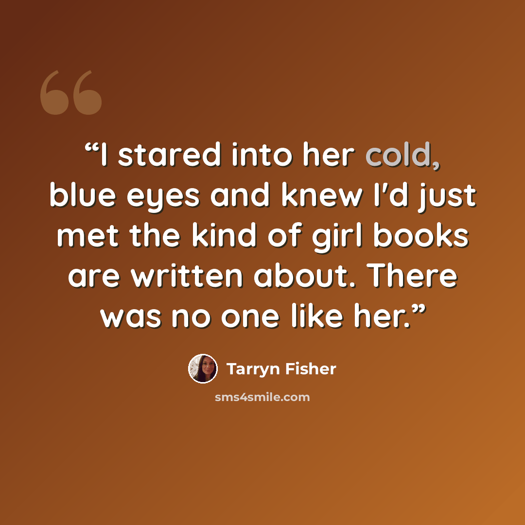 “I stared into her cold, blue eyes and knew I'd just met the kind of girl books are written about. There was no one like her.” quote by Tarryn Fisher