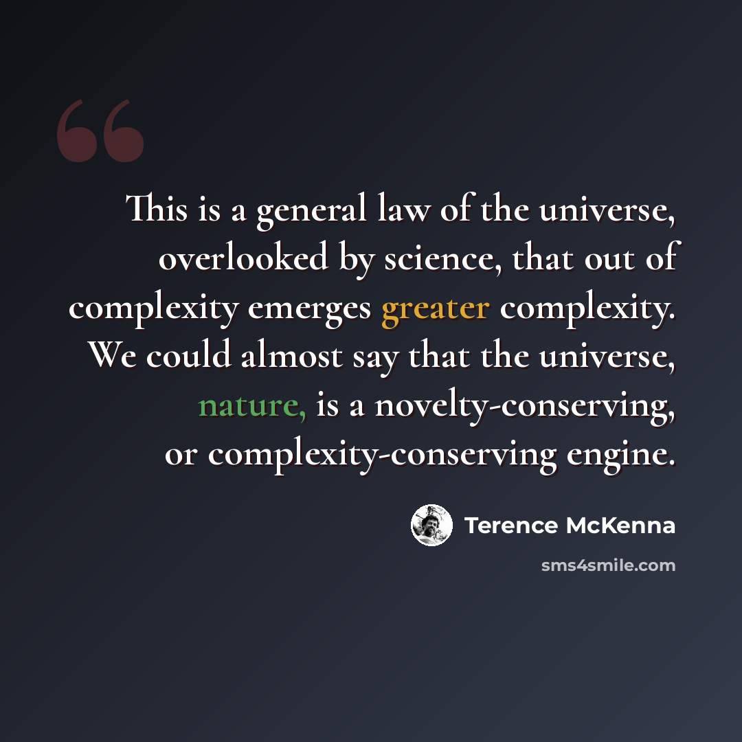 “This is a general law of the universe, overlooked by science, that out of complexity emerges greater complexity. We could almost say that the universe, nature, is a novelty-conserving, or complexity-conserving engine.” quote by Terence McKenna