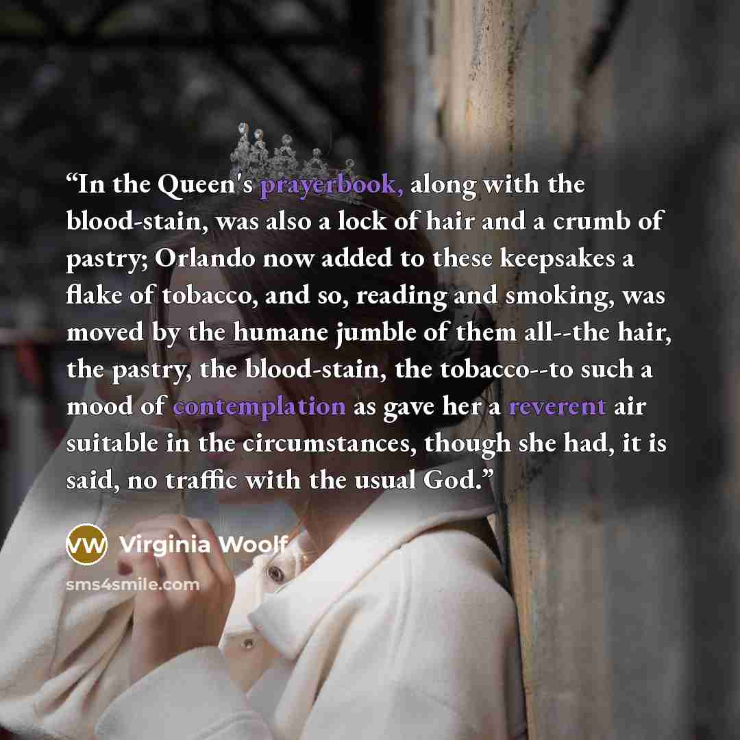 “In the Queen's prayerbook, along with the blood-stain, was also a lock of hair and a crumb of pastry; Orlando now added to these keepsakes a flake of tobacco, and so, reading and smoking, was moved by the humane jumble of them all--the hair, the pastry, the blood-stain, the tobacco--to such a mood…” quote by Virginia Woolf