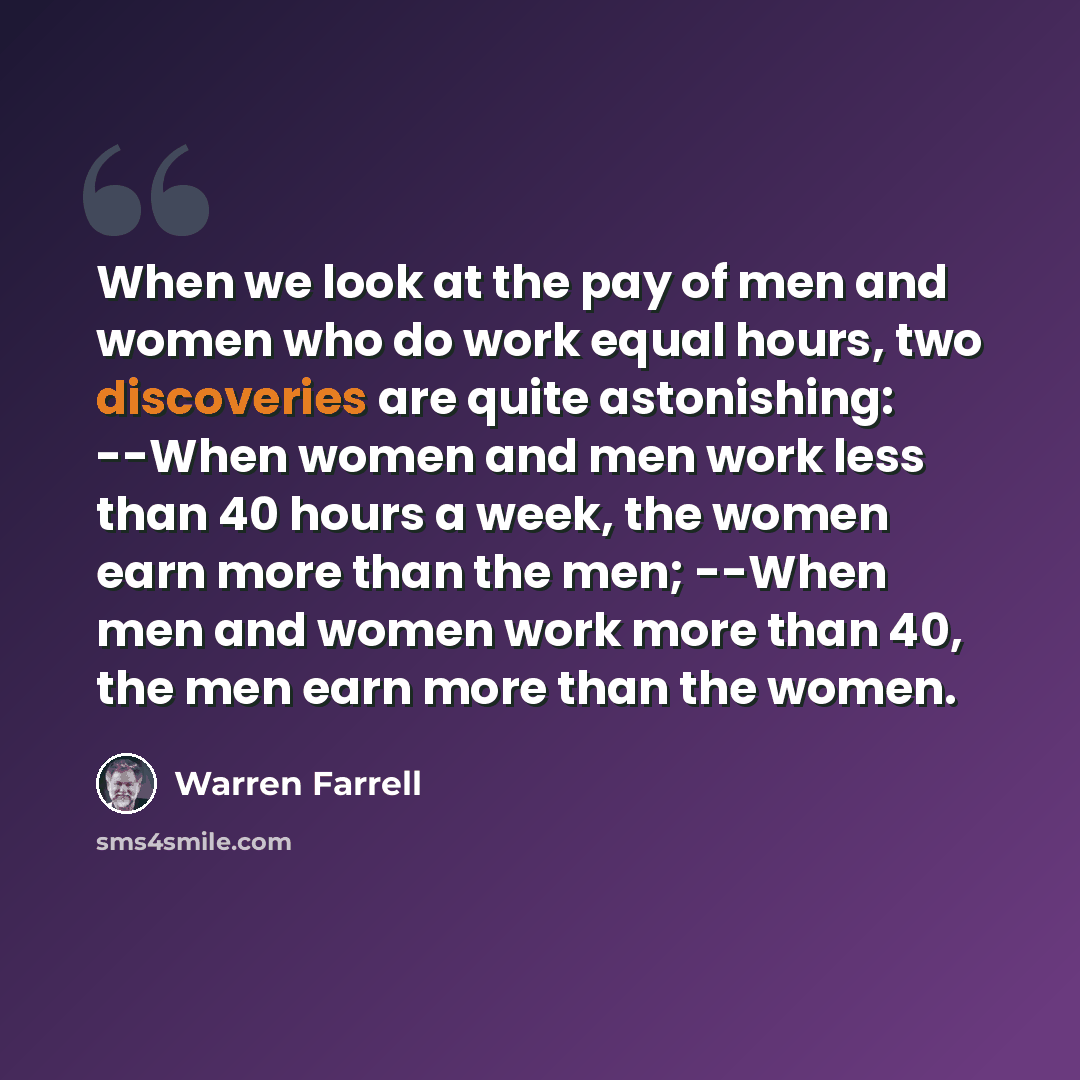 “When we look at the pay of men and women who do work equal hours, two discoveries are quite astonishing: --When women and men work less than 40 hours a week, the women earn more than the men; --When men and women work more than 40, the men earn more than the women.” quote by Warren Farrell