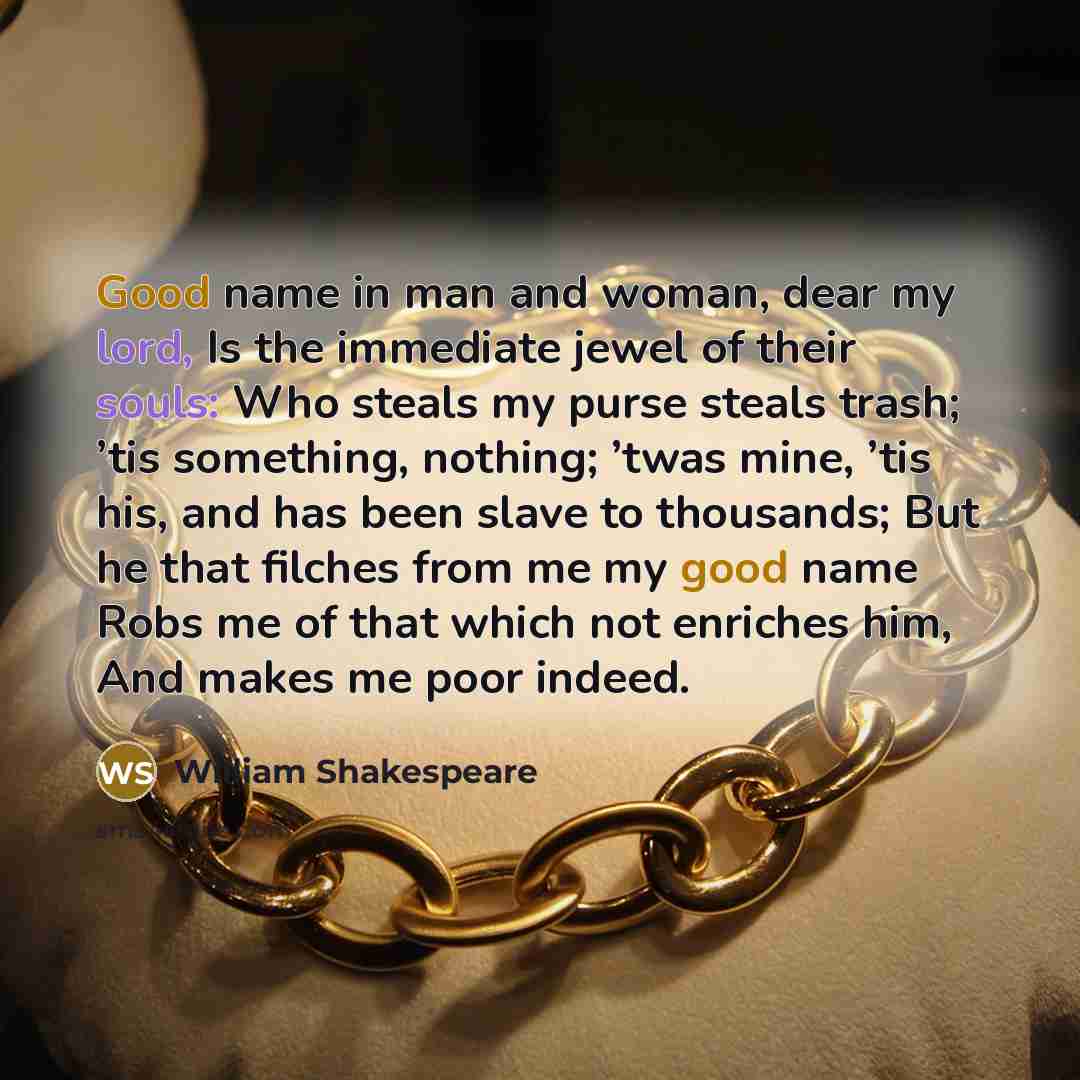 “Good name in man and woman, dear my lord, Is the immediate jewel of their souls: Who steals my purse steals trash; ’tis something, nothing; ’twas mine, ’tis his, and has been slave to thousands; But he that filches from me my good name Robs me of that which not enriches him, And makes me poor…” quote by William Shakespeare