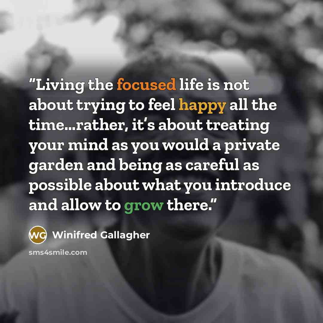 “Living the focused life is not about trying to feel happy all the time…rather, it’s about treating your mind as you would a private garden and being as careful as possible about what you introduce and allow to grow there.” quote by Winifred Gallagher