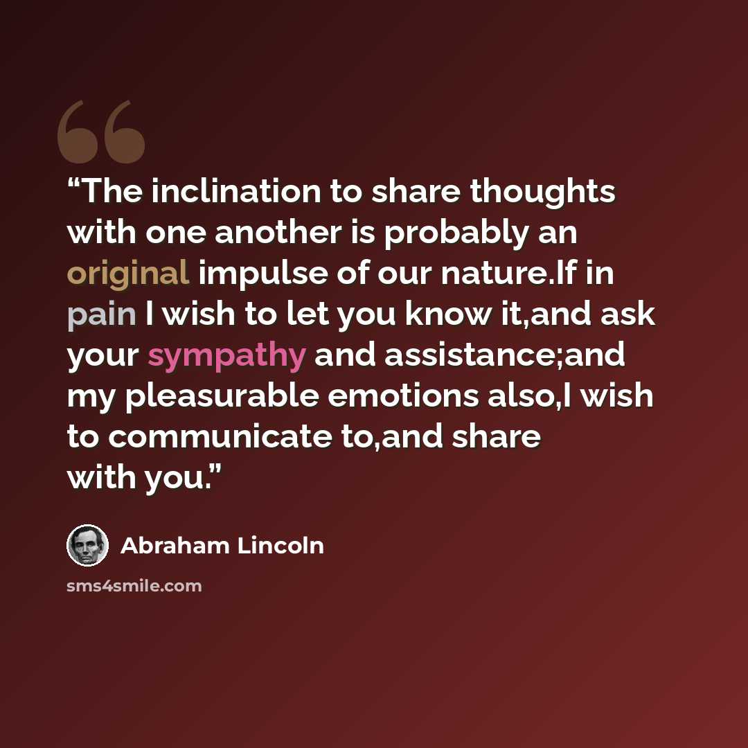“The inclination to share thoughts with one another is probably an original impulse of our nature.If in pain I wish to let you know it,and ask your sympathy and assistance;and my pleasurable emotions also,I wish to communicate to,and share with you.” quote by Abraham Lincoln