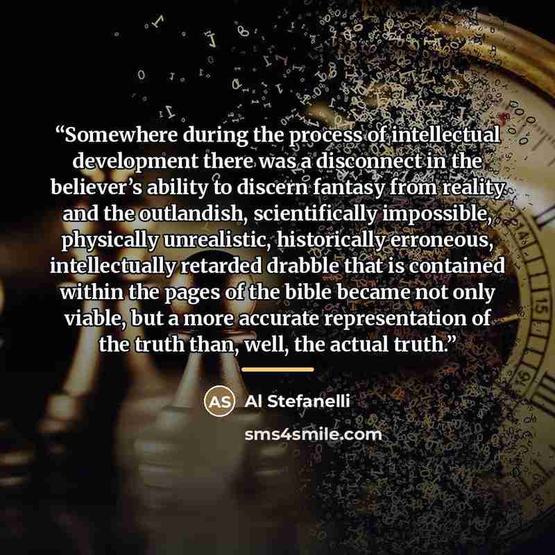 “Somewhere during the process of intellectual development there was a disconnect in the believer’s ability to discern fantasy from reality and the outlandish, scientifically impossible, physically unrealistic, historically erroneous, intellectually retarded drabble that is contained within the…” quote by Al Stefanelli