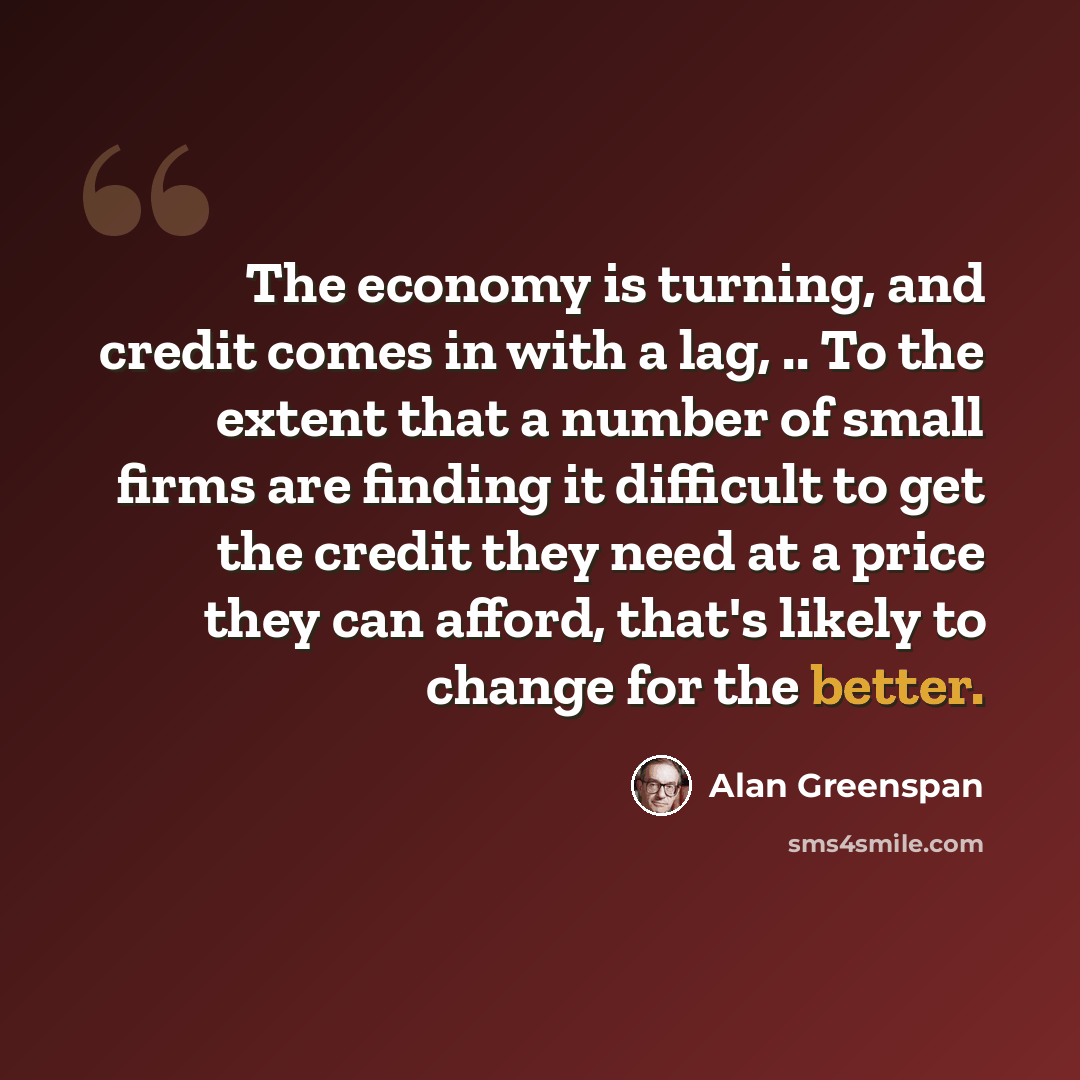 “The economy is turning, and credit comes in with a lag, .. To the extent that a number of small firms are finding it difficult to get the credit they need at a price they can afford, that's likely to change for the better.” quote by Alan Greenspan